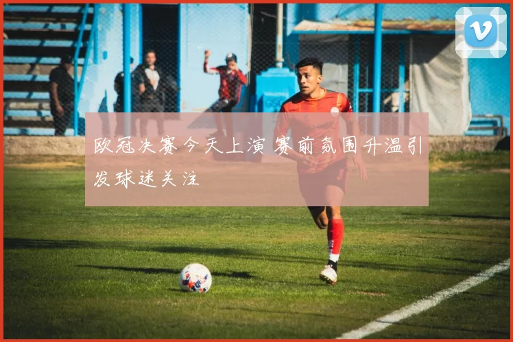 欧冠决赛今天上演 赛前氛围升温引发球迷关注