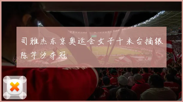 司雅杰东京奥运会女子十米台摘银陈芋汐夺冠