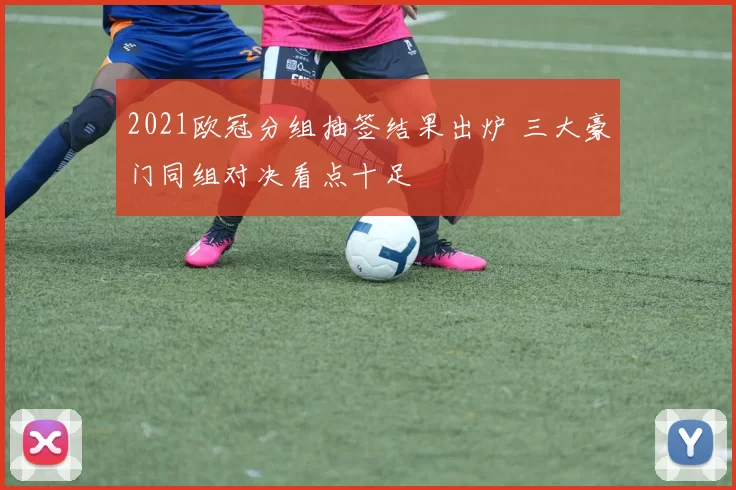 2021欧冠分组抽签结果出炉 三大豪门同组对决看点十足