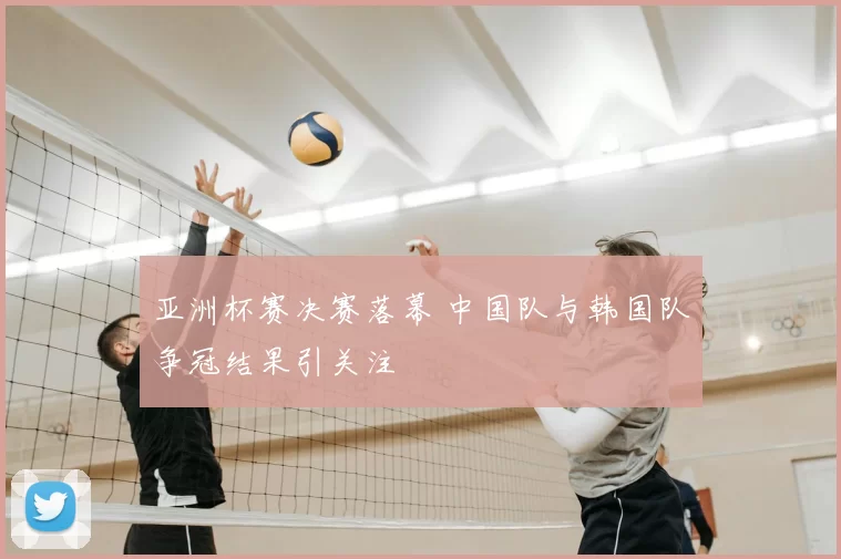 亚洲杯赛决赛落幕 中国队与韩国队争冠结果引关注