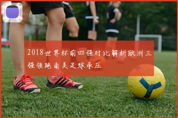 2018世界杯前四强对比解析欧洲三强领跑南美足球承压