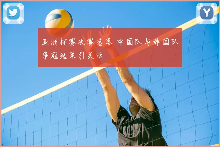 亚洲杯赛决赛落幕 中国队与韩国队争冠结果引关注