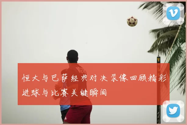 恒大与巴萨经典对决录像回顾精彩进球与比赛关键瞬间