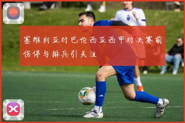 塞维利亚对巴伦西亚西甲对决赛前伤停与排兵引关注