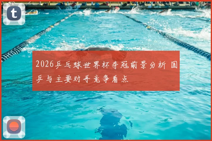2026乒乓球世界杯夺冠前景分析 国乒与主要对手竞争看点