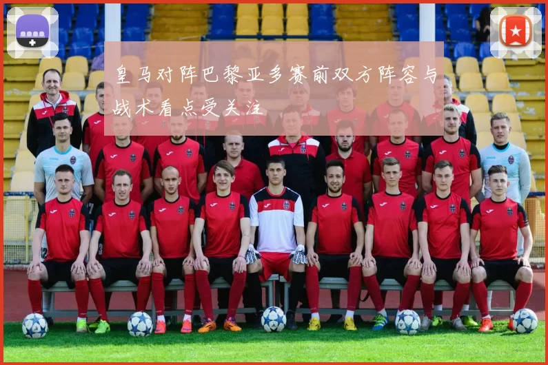 皇马对阵巴黎亚多赛前双方阵容与战术看点受关注