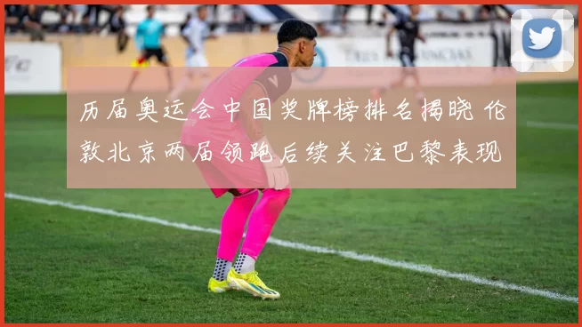 历届奥运会中国奖牌榜排名揭晓 伦敦北京两届领跑后续关注巴黎表现