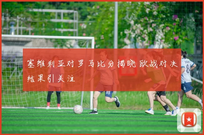 塞维利亚对罗马比分揭晓 欧战对决结果引关注