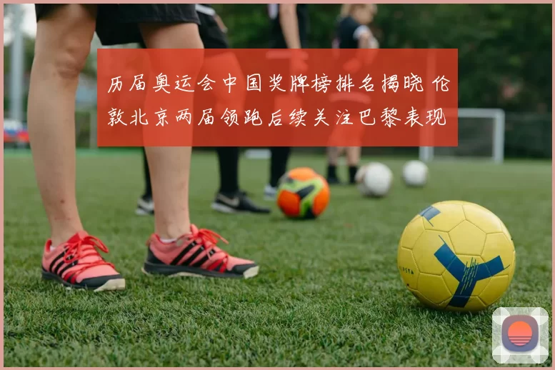 历届奥运会中国奖牌榜排名揭晓 伦敦北京两届领跑后续关注巴黎表现