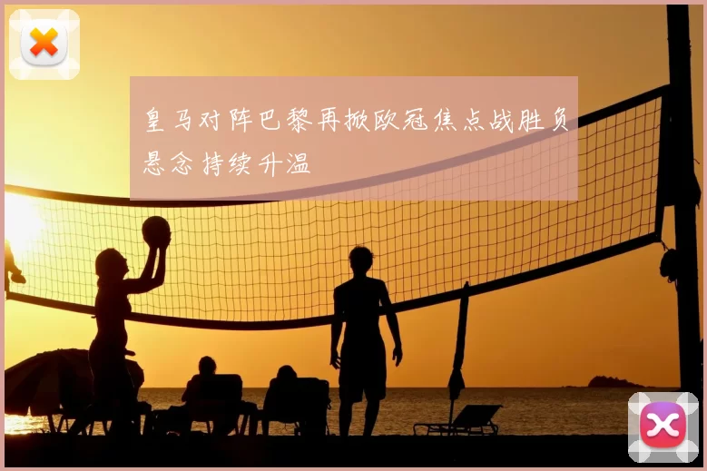 皇马对阵巴黎再掀欧冠焦点战胜负悬念持续升温