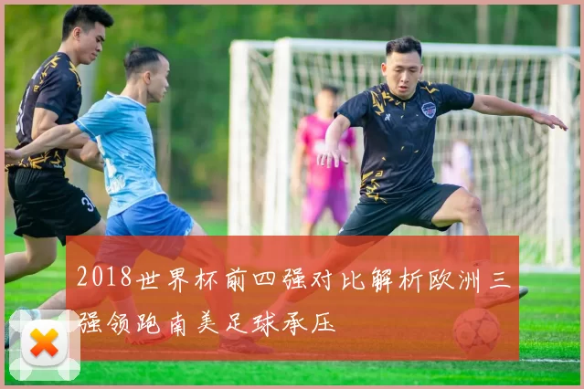 2018世界杯前四强对比解析欧洲三强领跑南美足球承压