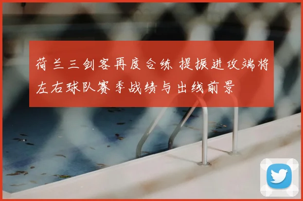 荷兰三剑客再度合练 提振进攻端将左右球队赛季战绩与出线前景