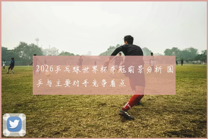 2026乒乓球世界杯夺冠前景分析 国乒与主要对手竞争看点