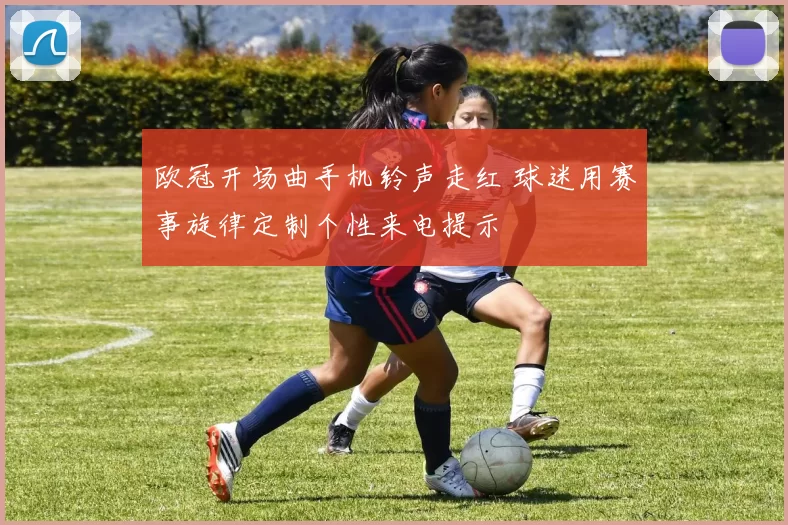 欧冠开场曲手机铃声走红 球迷用赛事旋律定制个性来电提示