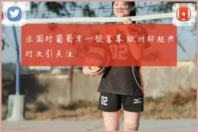 法国对葡萄牙一役落幕 欧洲杯经典对决引关注
