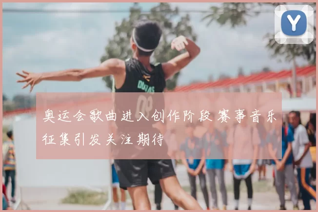 奥运会歌曲进入创作阶段 赛事音乐征集引发关注期待