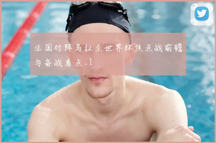 法国对阵乌拉圭世界杯焦点战前瞻与备战看点_1