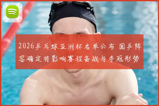 2026乒乓球亚洲杯名单公布 国乒阵容确定将影响赛程备战与夺冠形势