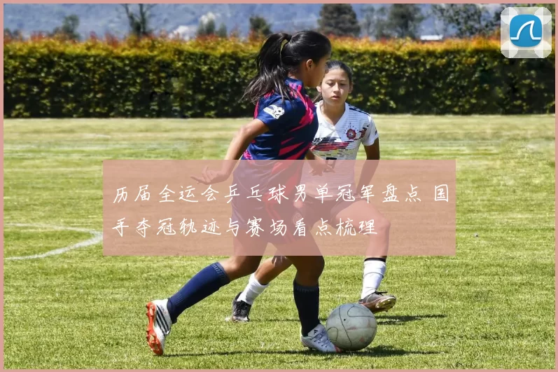 历届全运会乒乓球男单冠军盘点 国手夺冠轨迹与赛场看点梳理