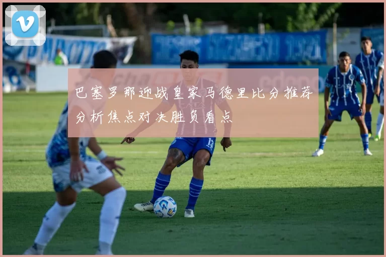巴塞罗那迎战皇家马德里比分推荐分析焦点对决胜负看点