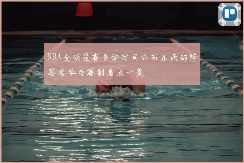 NBA全明星赛具体时间公布东西部阵容名单与赛制看点一览