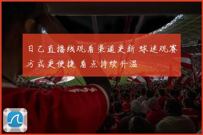 日乙直播线观看渠道更新 球迷观赛方式更便捷 看点持续升温