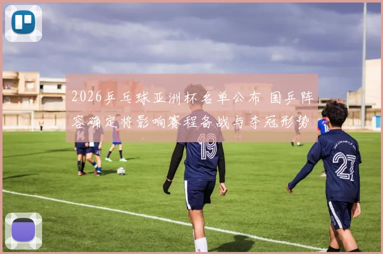 2026乒乓球亚洲杯名单公布 国乒阵容确定将影响赛程备战与夺冠形势
