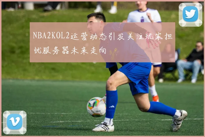 NBA2KOL2运营动态引发关注玩家担忧服务器未来走向
