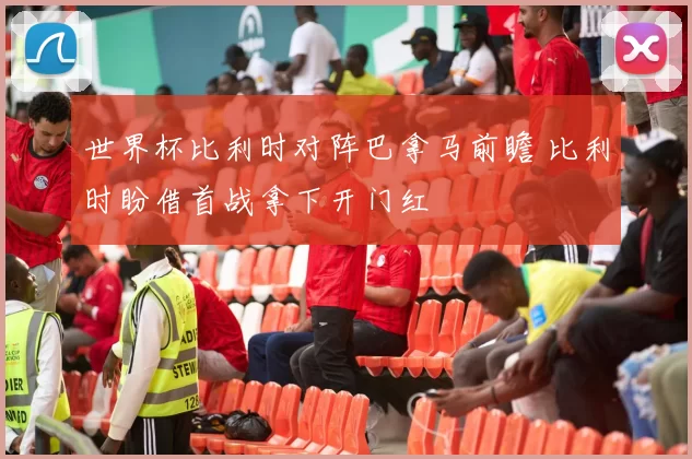 世界杯比利时对阵巴拿马前瞻 比利时盼借首战拿下开门红