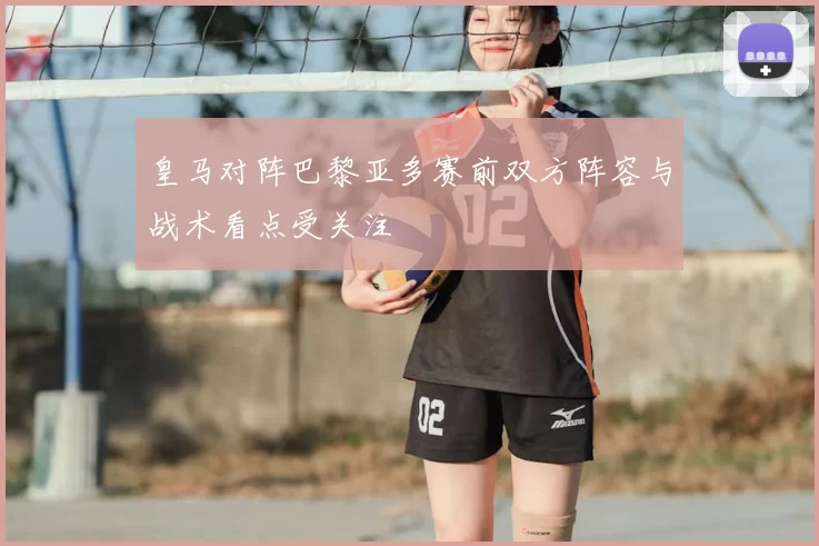 皇马对阵巴黎亚多赛前双方阵容与战术看点受关注