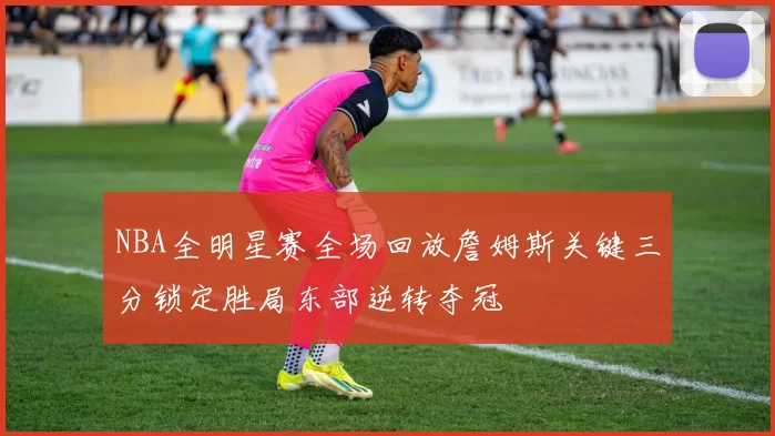 NBA全明星赛全场回放詹姆斯关键三分锁定胜局东部逆转夺冠